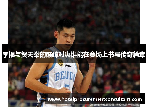 李根与贺天举的巅峰对决谁能在赛场上书写传奇篇章