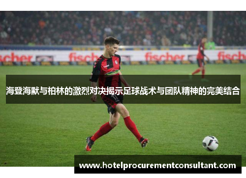 海登海默与柏林的激烈对决揭示足球战术与团队精神的完美结合